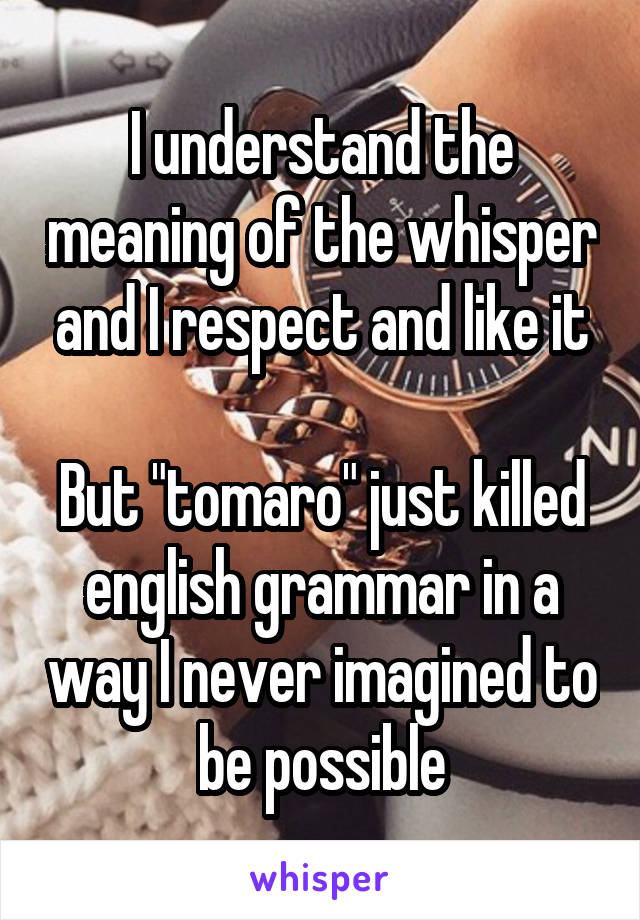 I understand the meaning of the whisper and I respect and like it

But "tomaro" just killed english grammar in a way I never imagined to be possible