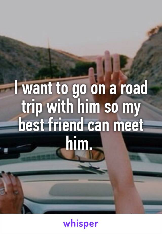 I want to go on a road trip with him so my best friend can meet him. 