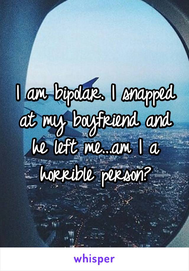 I am bipolar. I snapped at my boyfriend and he left me...am I a horrible person?