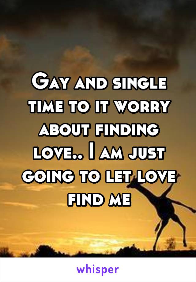 Gay and single time to it worry about finding love.. I am just going to let love find me