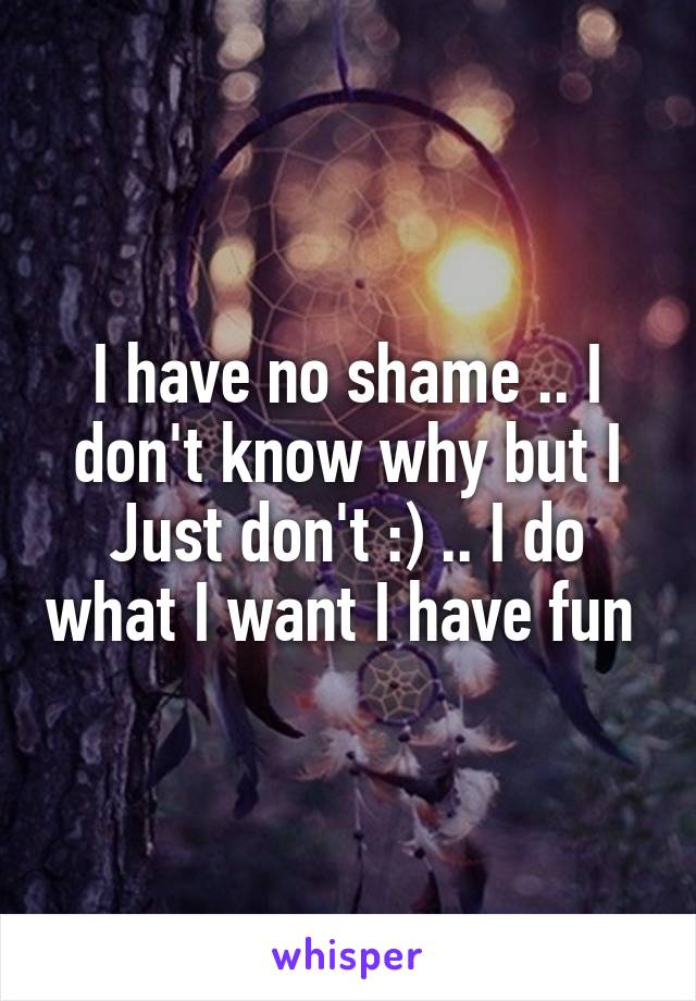 I have no shame .. I don't know why but I Just don't :) .. I do what I want I have fun 