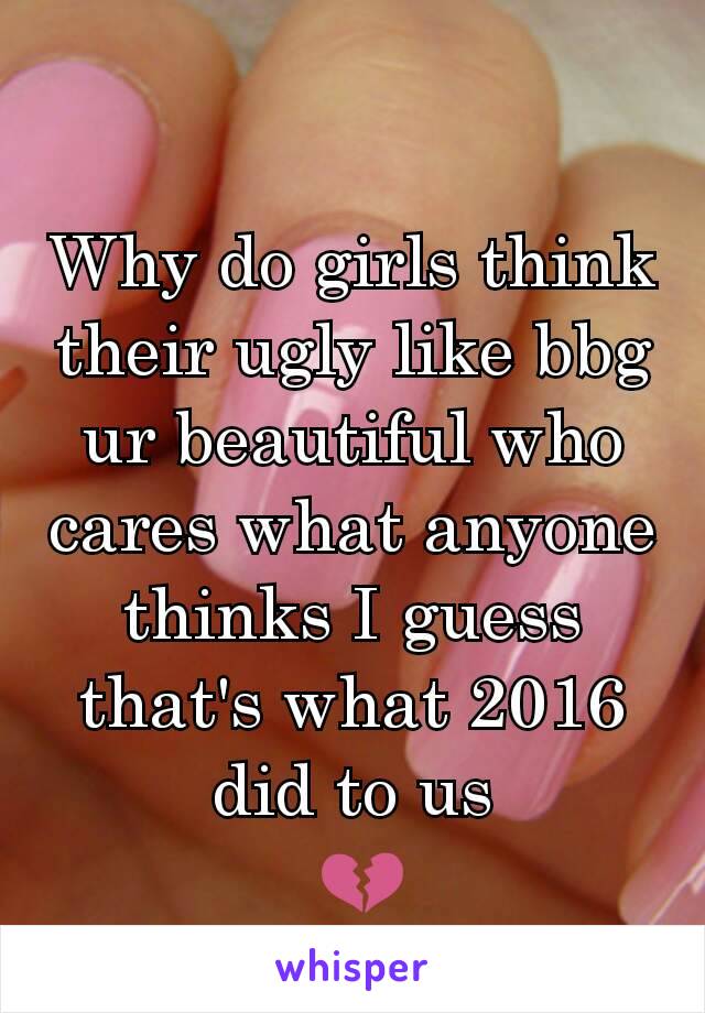 Why do girls think their ugly like bbg ur beautiful who cares what anyone thinks I guess that's what 2016 did to us
 💔