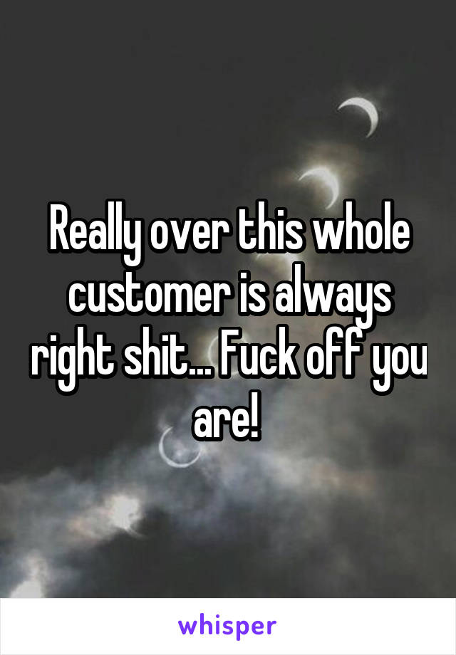 Really over this whole customer is always right shit... Fuck off you are! 