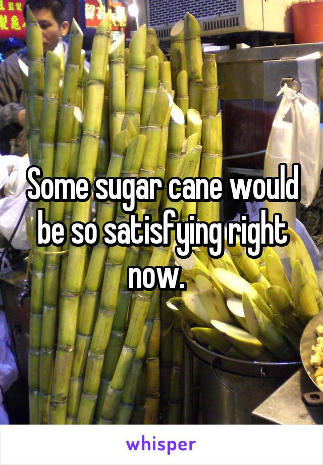 Some sugar cane would be so satisfying right now.  