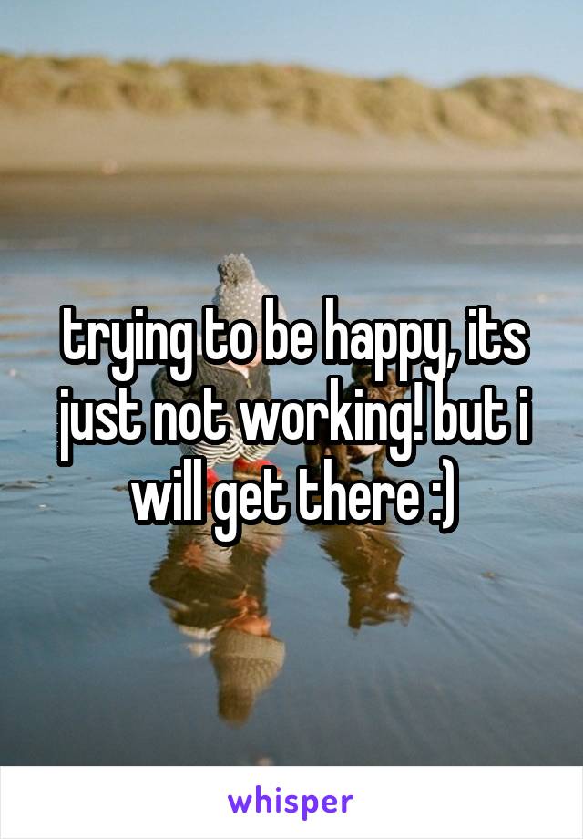 trying to be happy, its just not working! but i will get there :)