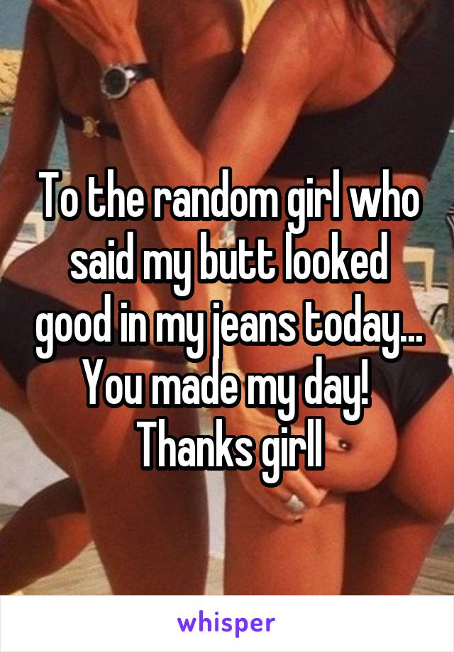 To the random girl who said my butt looked good in my jeans today... You made my day!  Thanks girll