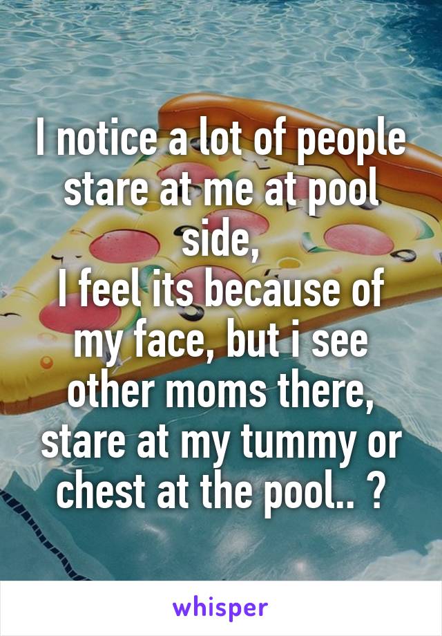 I notice a lot of people stare at me at pool side,
I feel its because of my face, but i see other moms there, stare at my tummy or chest at the pool.. ?