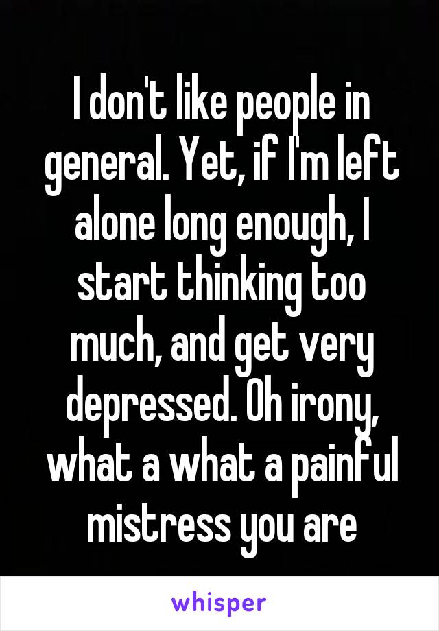 I don't like people in general. Yet, if I'm left alone long enough, I start thinking too much, and get very depressed. Oh irony, what a what a painful mistress you are