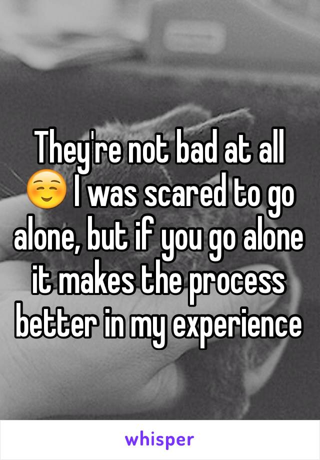 They're not bad at all ☺️ I was scared to go alone, but if you go alone it makes the process better in my experience 