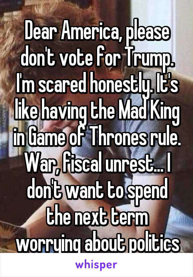 Dear America, please don't vote for Trump. I'm scared honestly. It's like having the Mad King in Game of Thrones rule. War, fiscal unrest... I don't want to spend the next term worrying about politics