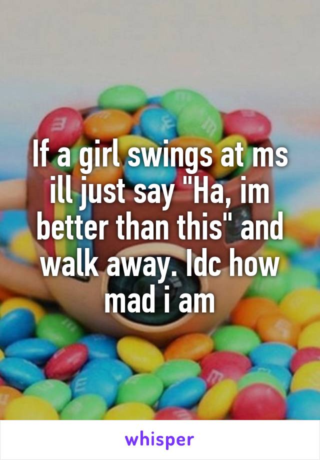 If a girl swings at ms ill just say "Ha, im better than this" and walk away. Idc how mad i am