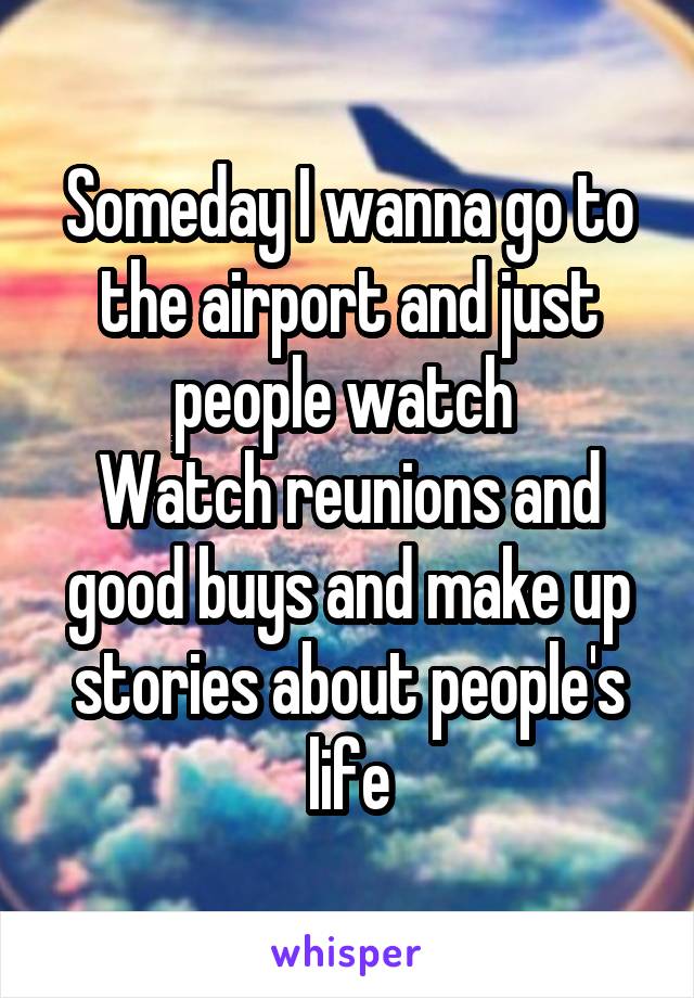 Someday I wanna go to the airport and just people watch 
Watch reunions and good buys and make up stories about people's life