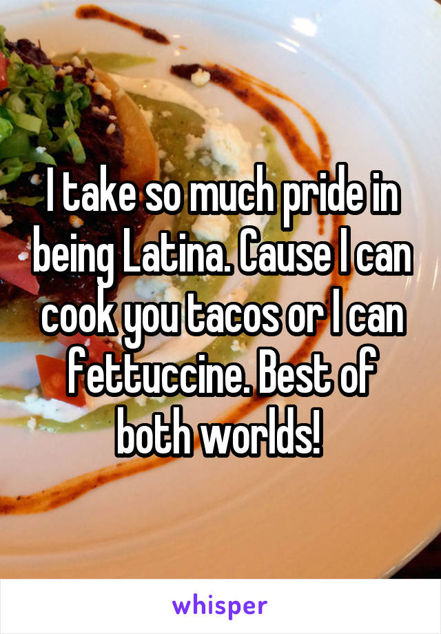 I take so much pride in being Latina. Cause I can cook you tacos or I can fettuccine. Best of both worlds! 