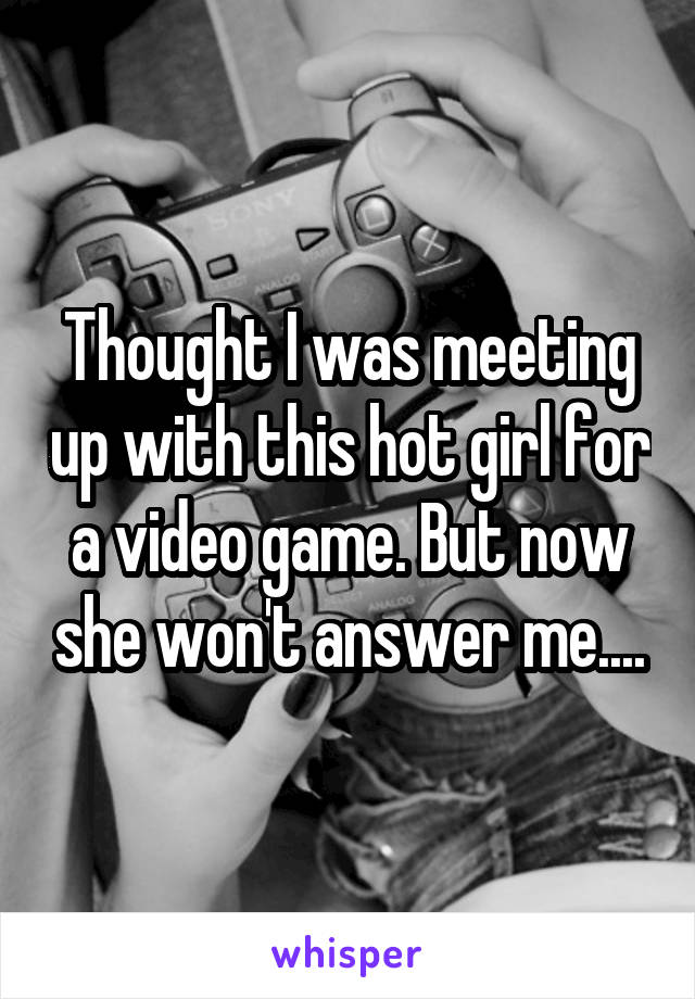 Thought I was meeting up with this hot girl for a video game. But now she won't answer me....