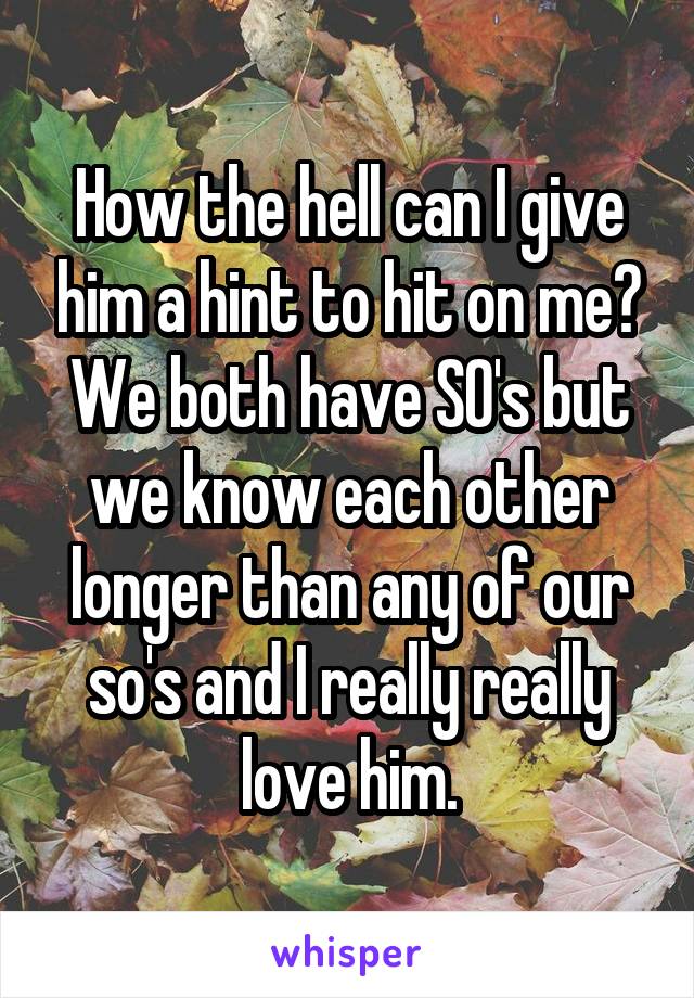 How the hell can I give him a hint to hit on me? We both have SO's but we know each other longer than any of our so's and I really really love him.