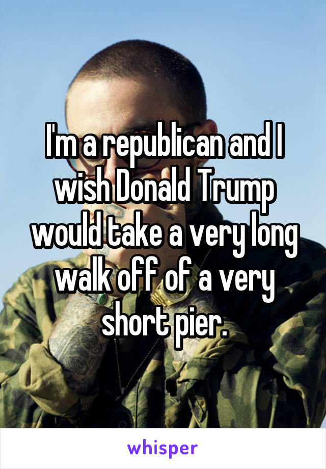 I'm a republican and I wish Donald Trump would take a very long walk off of a very short pier.