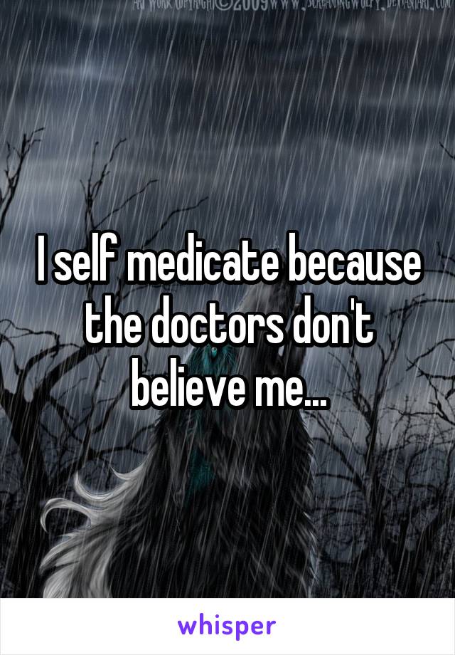 I self medicate because the doctors don't believe me...