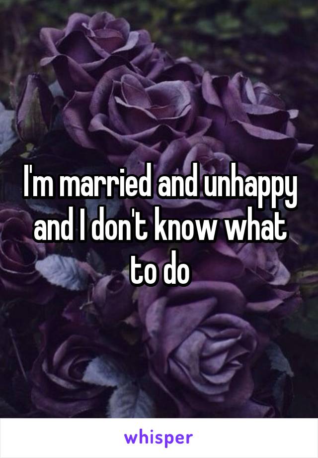 I'm married and unhappy and I don't know what to do