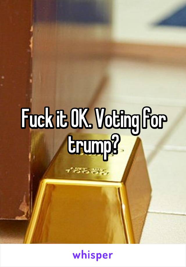 Fuck it OK. Voting for trump?