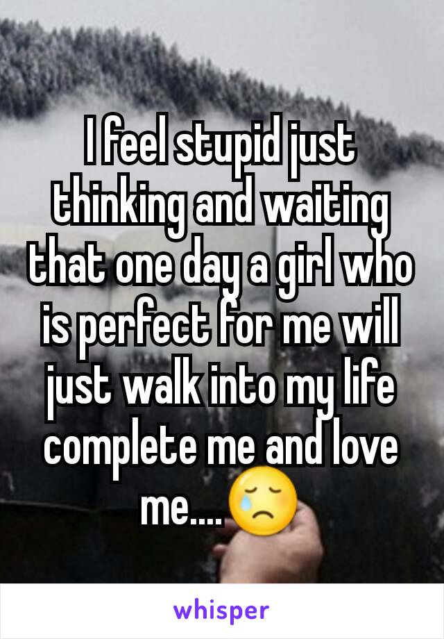 I feel stupid just thinking and waiting that one day a girl who is perfect for me will just walk into my life complete me and love me....😢