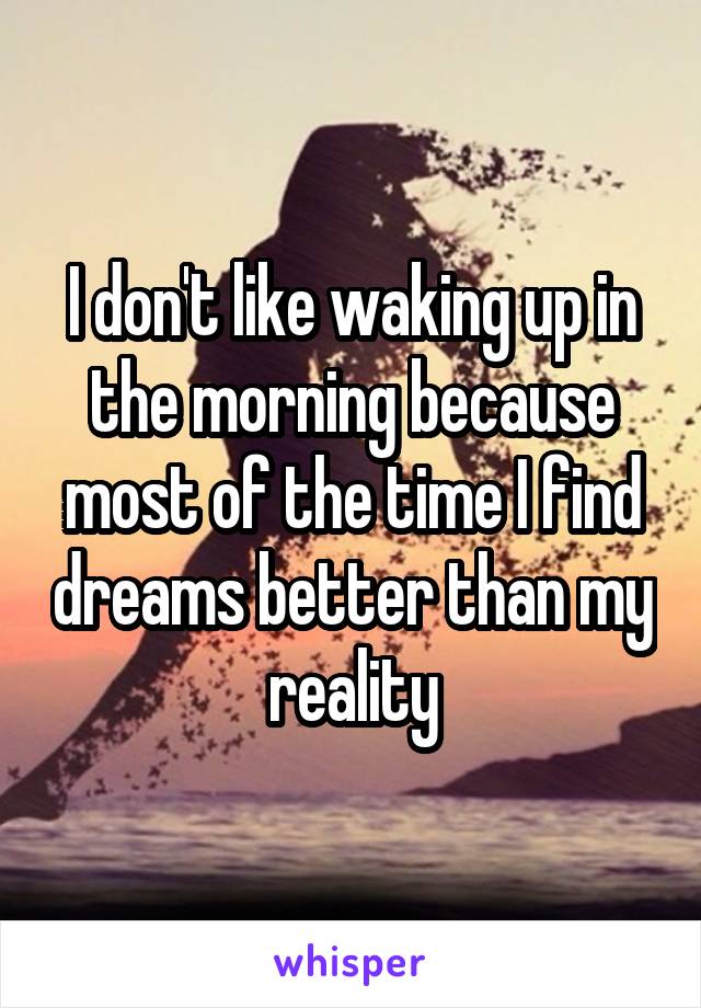 I don't like waking up in the morning because most of the time I find dreams better than my reality