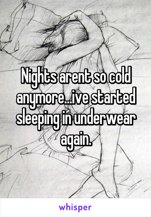 Nights arent so cold anymore...ive started sleeping in underwear again.