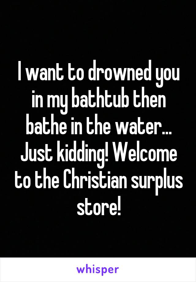 I want to drowned you in my bathtub then bathe in the water... Just kidding! Welcome to the Christian surplus store!