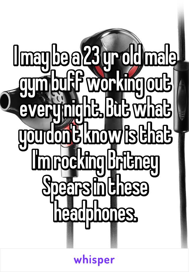I may be a 23 yr old male gym buff working out every night. But what you don't know is that I'm rocking Britney Spears in these headphones.