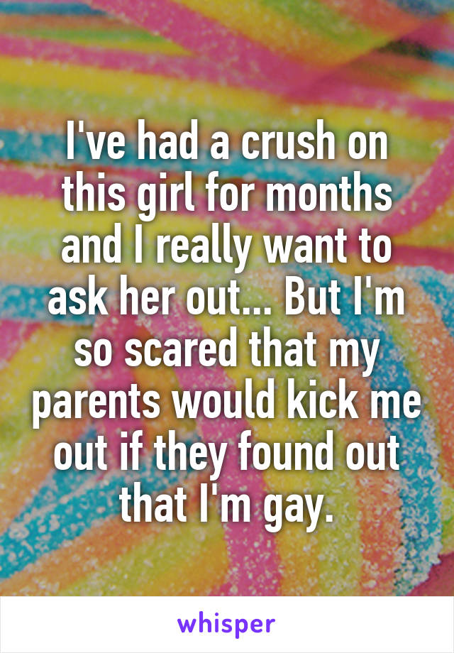 I've had a crush on this girl for months and I really want to ask her out... But I'm so scared that my parents would kick me out if they found out that I'm gay.