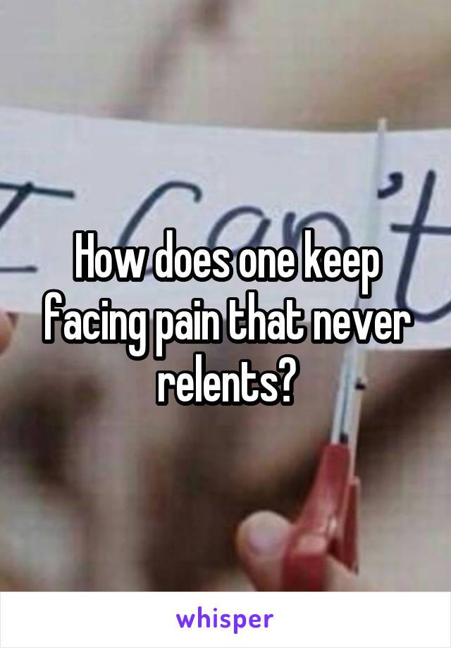 How does one keep facing pain that never relents?