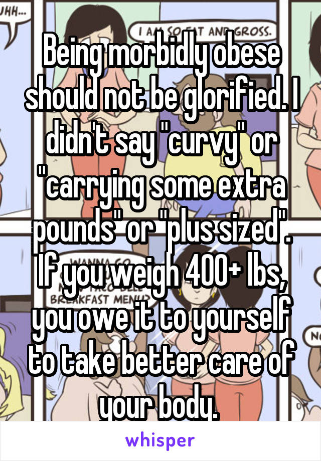 Being morbidly obese should not be glorified. I didn't say "curvy" or "carrying some extra pounds" or "plus sized". If you weigh 400+ lbs, you owe it to yourself to take better care of your body. 