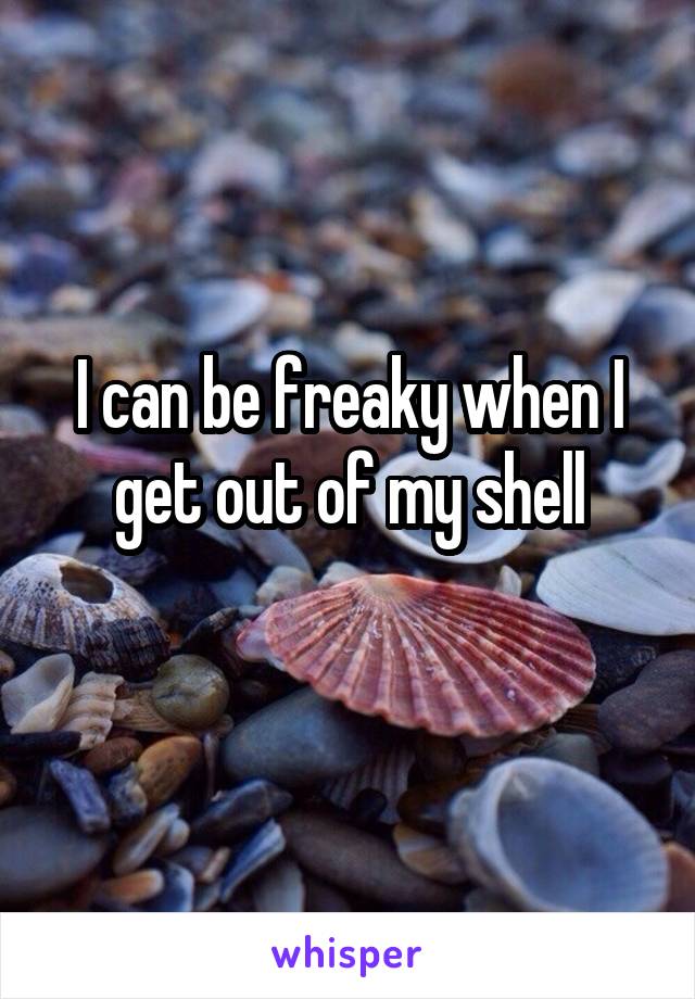 I can be freaky when I get out of my shell
