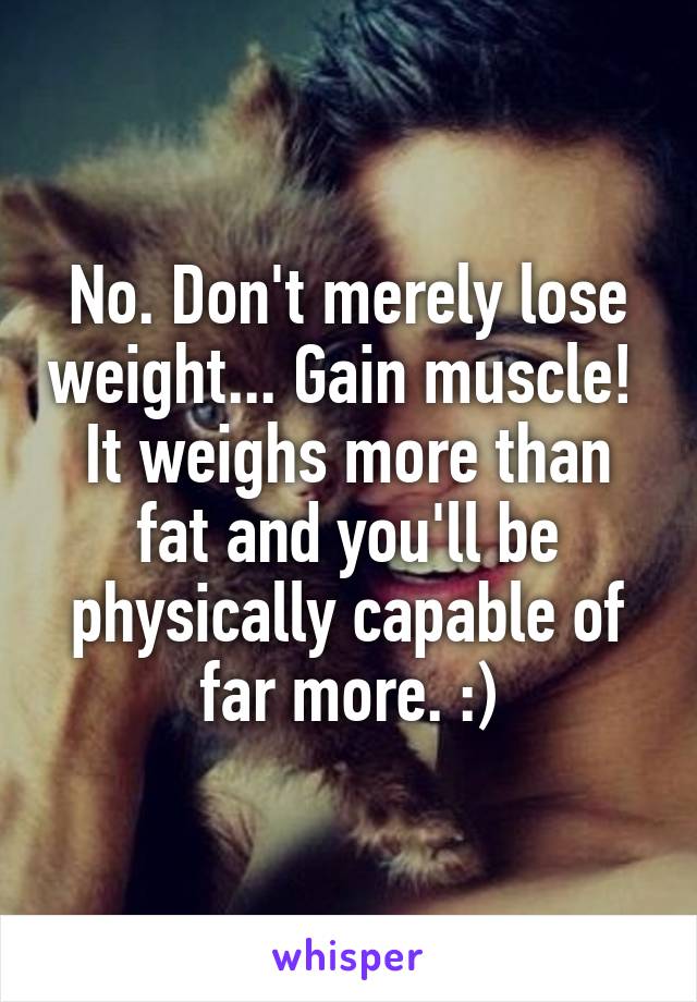 No. Don't merely lose weight... Gain muscle! 
It weighs more than fat and you'll be physically capable of far more. :)