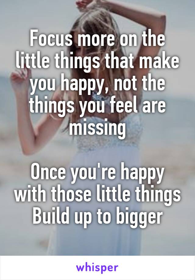 Focus more on the little things that make you happy, not the things you feel are missing

Once you're happy with those little things
Build up to bigger
