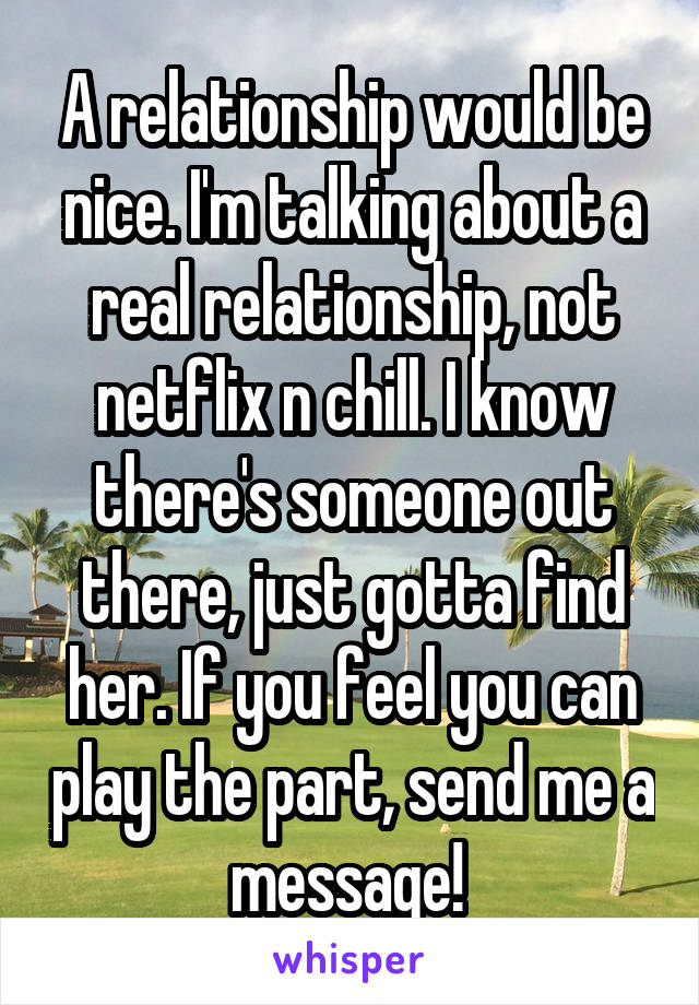 A relationship would be nice. I'm talking about a real relationship, not netflix n chill. I know there's someone out there, just gotta find her. If you feel you can play the part, send me a message! 