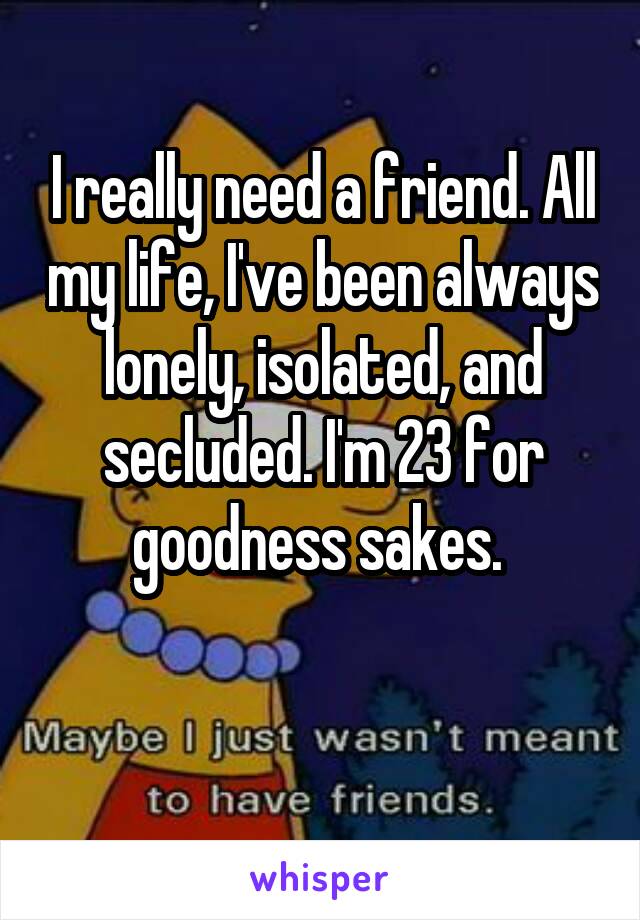 I really need a friend. All my life, I've been always lonely, isolated, and secluded. I'm 23 for goodness sakes. 

