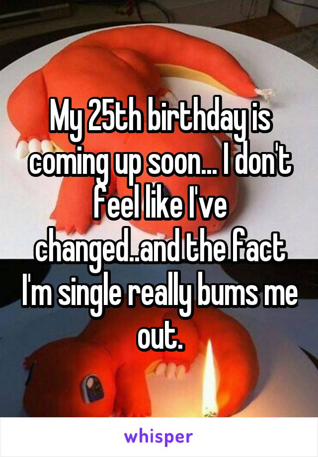 My 25th birthday is coming up soon... I don't feel like I've changed..and the fact I'm single really bums me out.