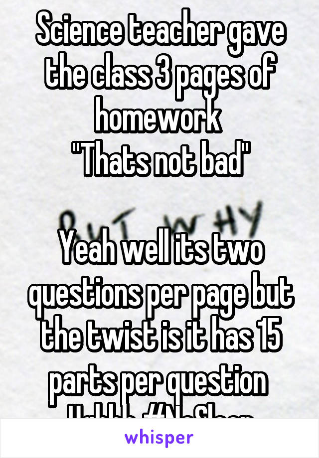 Science teacher gave the class 3 pages of homework 
"Thats not bad"

Yeah well its two questions per page but the twist is it has 15 parts per question 
Ughhh #NoSleep