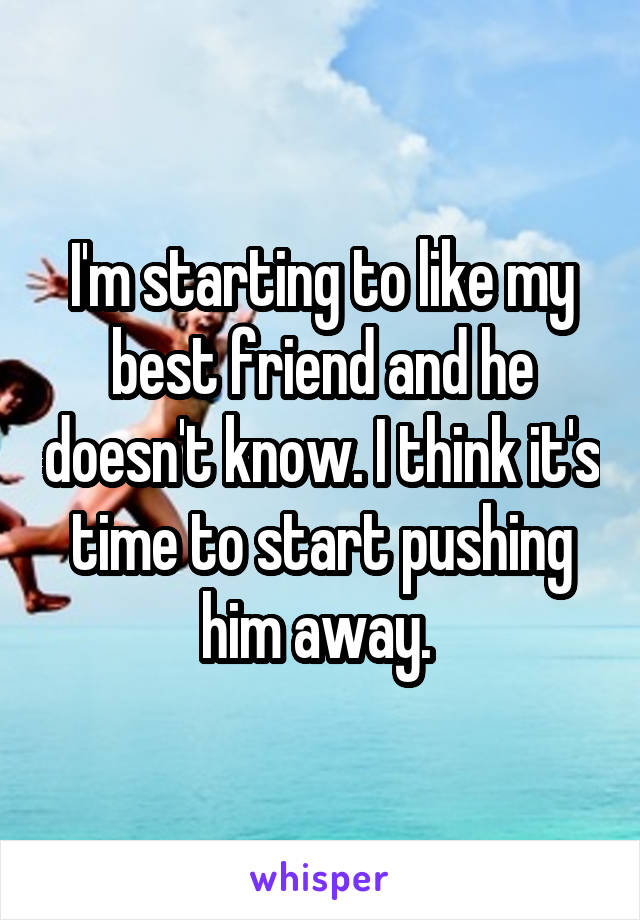 I'm starting to like my best friend and he doesn't know. I think it's time to start pushing him away. 