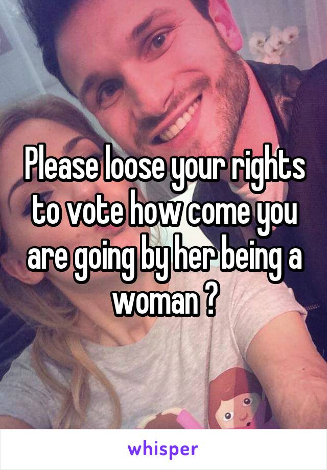 Please loose your rights to vote how come you are going by her being a woman 💩