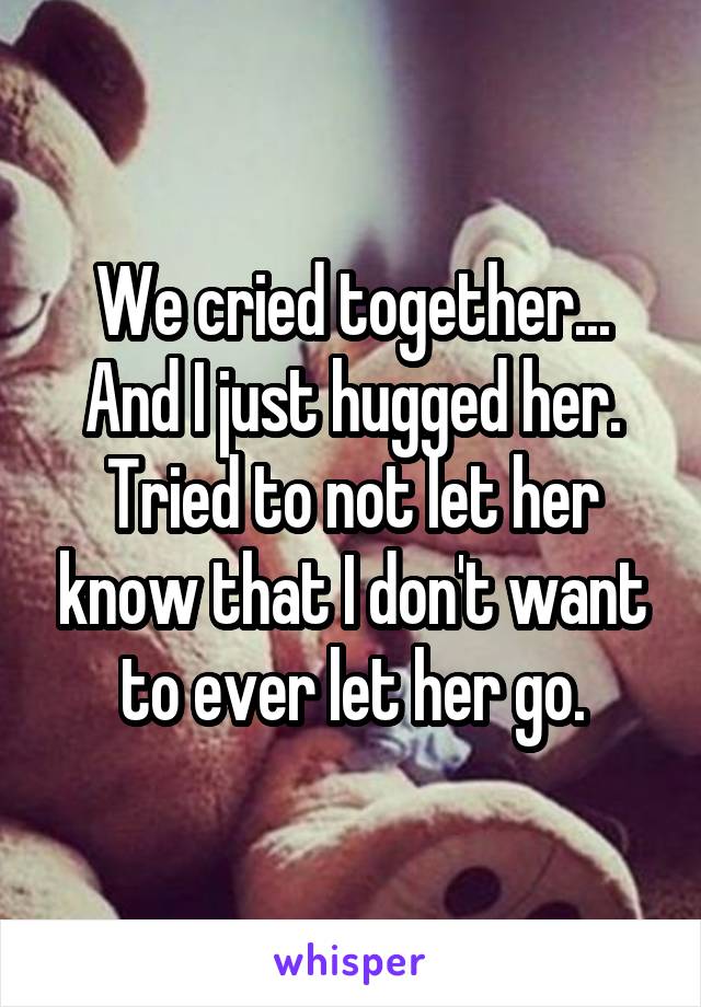 We cried together... And I just hugged her. Tried to not let her know that I don't want to ever let her go.