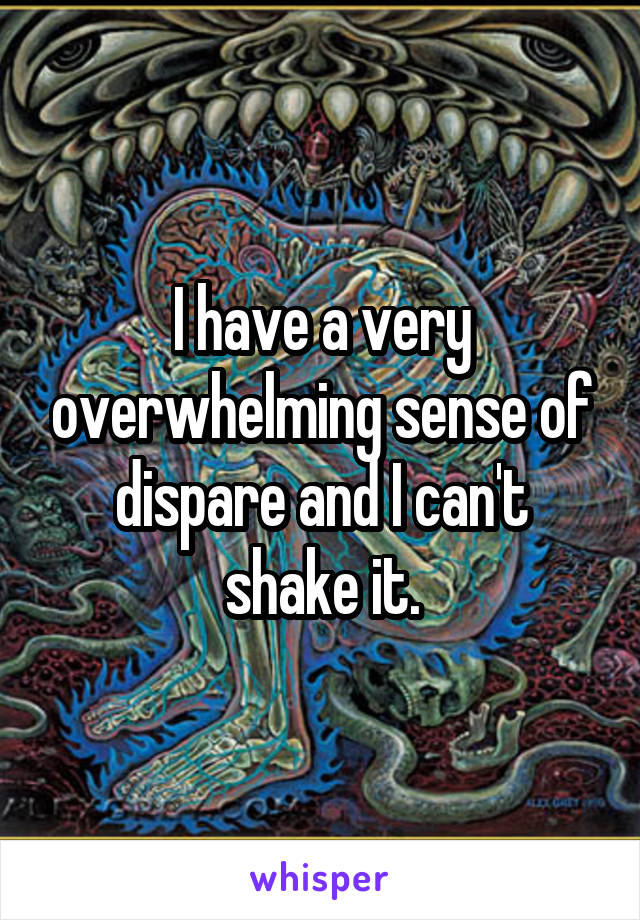 I have a very overwhelming sense of dispare and I can't shake it.