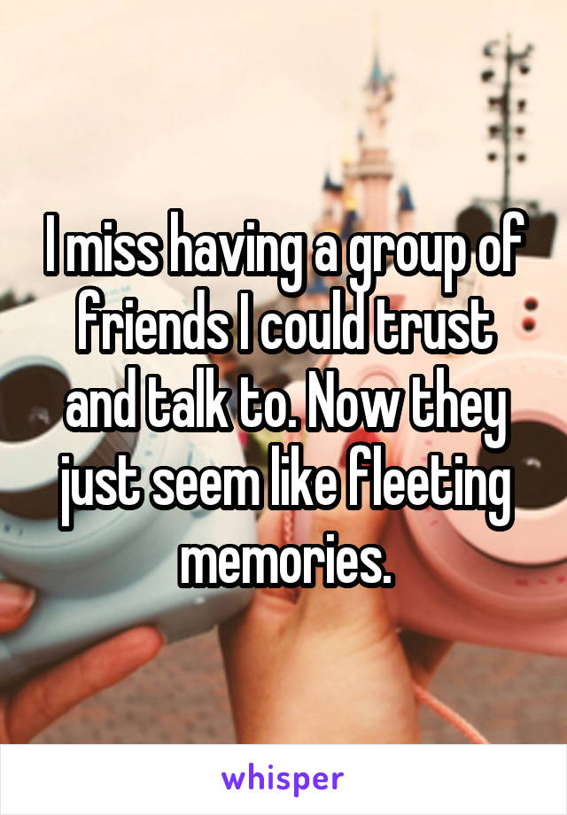 I miss having a group of friends I could trust and talk to. Now they just seem like fleeting memories.