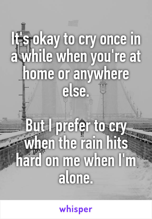 It's okay to cry once in a while when you're at home or anywhere else.

But I prefer to cry when the rain hits hard on me when I'm alone.