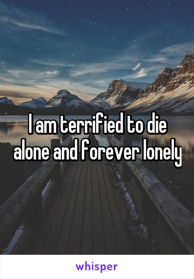 I am terrified to die alone and forever lonely