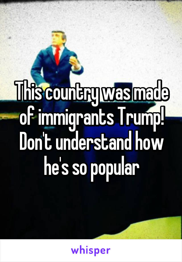 This country was made of immigrants Trump! Don't understand how he's so popular