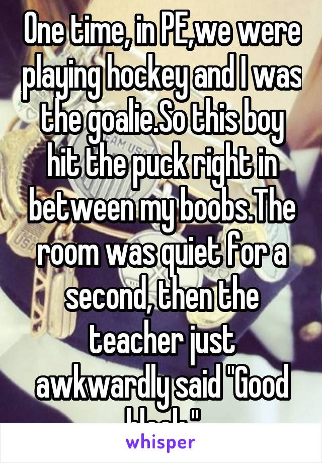 One time, in PE,we were playing hockey and I was the goalie.So this boy hit the puck right in between my boobs.The room was quiet for a second, then the teacher just awkwardly said "Good block."