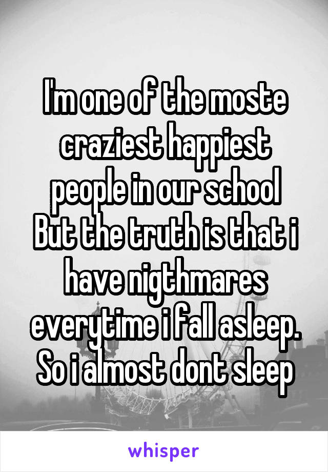 I'm one of the moste craziest happiest people in our school
But the truth is that i have nigthmares everytime i fall asleep.
So i almost dont sleep