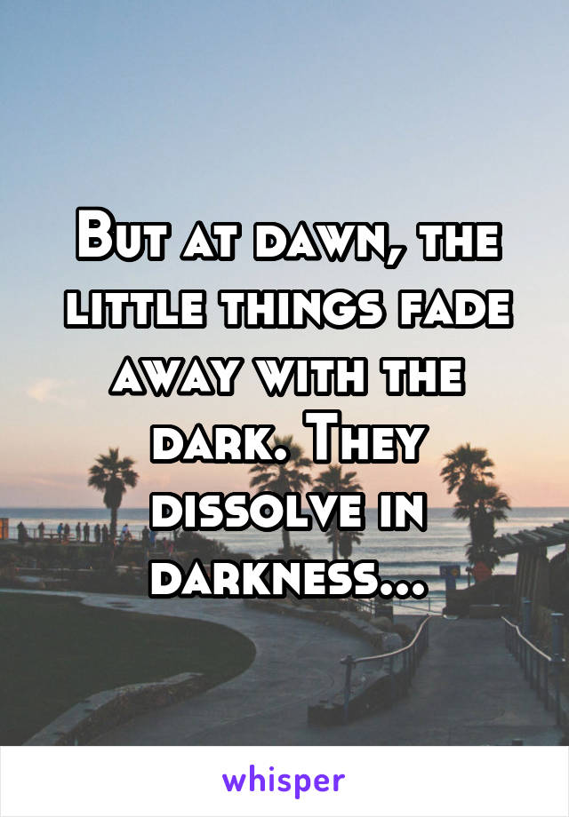 But at dawn, the little things fade away with the dark. They dissolve in darkness...