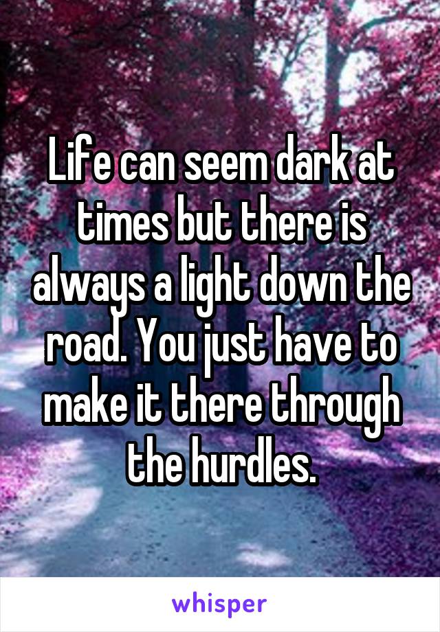 Life can seem dark at times but there is always a light down the road. You just have to make it there through the hurdles.